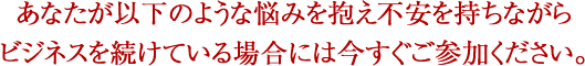 あなたが以下のような悩みを抱え不安を持ちながらビジネスを続けている場合には今すぐご参加ください。