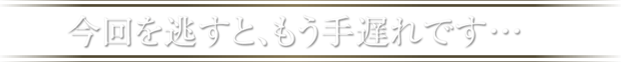 今回を逃すと、もう手遅れです…