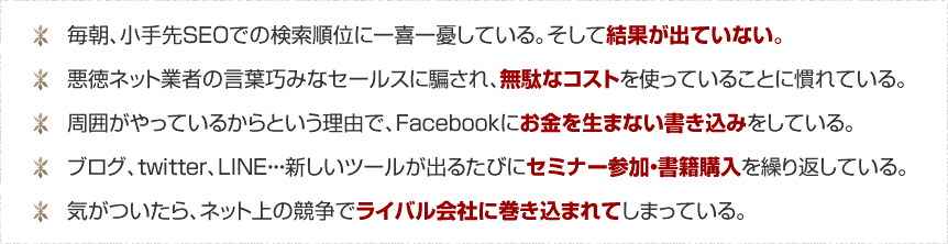 １．小手先のSEOに結果が出ていない　２．悪徳ネット業者のセールスに無駄なコストを使っている　３．Facebookにお金を生まない書き込みをしている　４．セミナー参加・書籍購入を繰り返している　５．ライバル会社に巻き込まれてしまっている