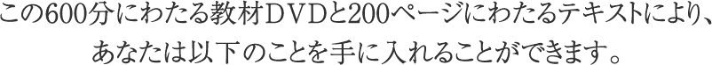 600分にわたる教材DVDと200ページにわたるテキストにより以下のことを手に入れることができます。